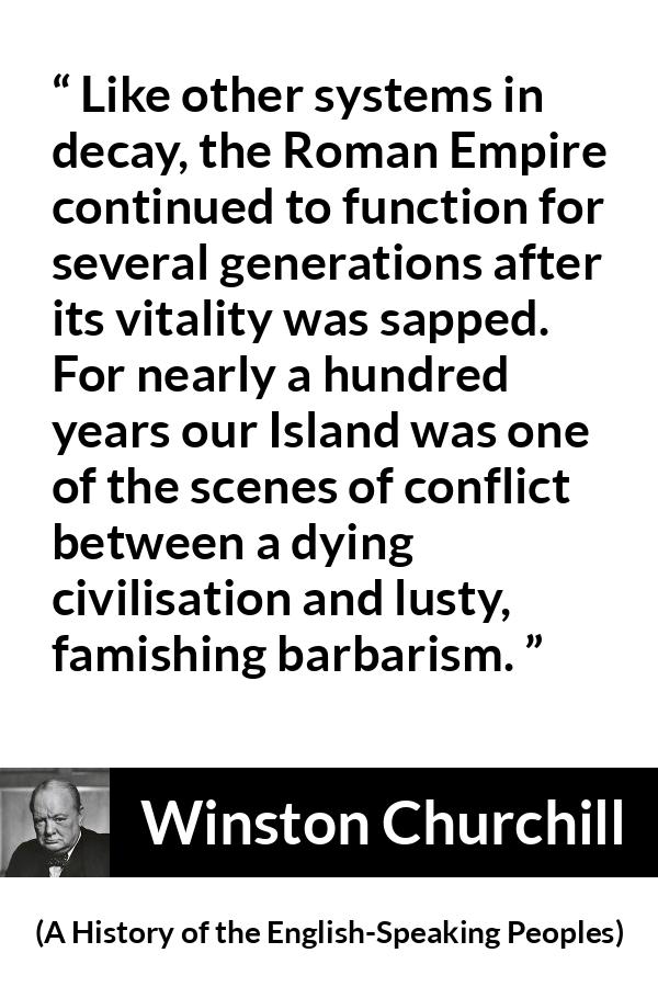 Winston Churchill quote about Roman Empire from A History of the English-Speaking Peoples (1956) - Like other systems in decay, the Roman Empire continued to function for several generations after its vitality was sapped. For nearly a hundred years our Island was one of the scenes of conflict between a dying civilisation and lusty, famishing bar- barism.