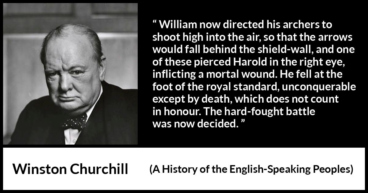 Winston Churchill quote about battle from A History of the English-Speaking Peoples (1956) Winston Churchill quote about battle from A History of the English-Speaking Peoples (1956) - William now directed his archers to shoot high into the air, so that the arrows would fall behind the shield-wall, and one of these pierced Harold in the right eye, inflicting a mortal wound. He fell at the foot of the royal standard, unconquerable except by death, which does not count in honour. The hard-fought battle was now decided.