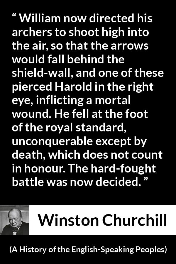 Winston Churchill quote about battle from A History of the English-Speaking Peoples (1956) - William now directed his archers to shoot high into the air, so that the arrows would fall behind the shield-wall, and one of these pierced Harold in the right eye, inflicting a mortal wound. He fell at the foot of the royal standard, unconquerable except by death, which does not count in honour. The hard-fought battle was now decided.