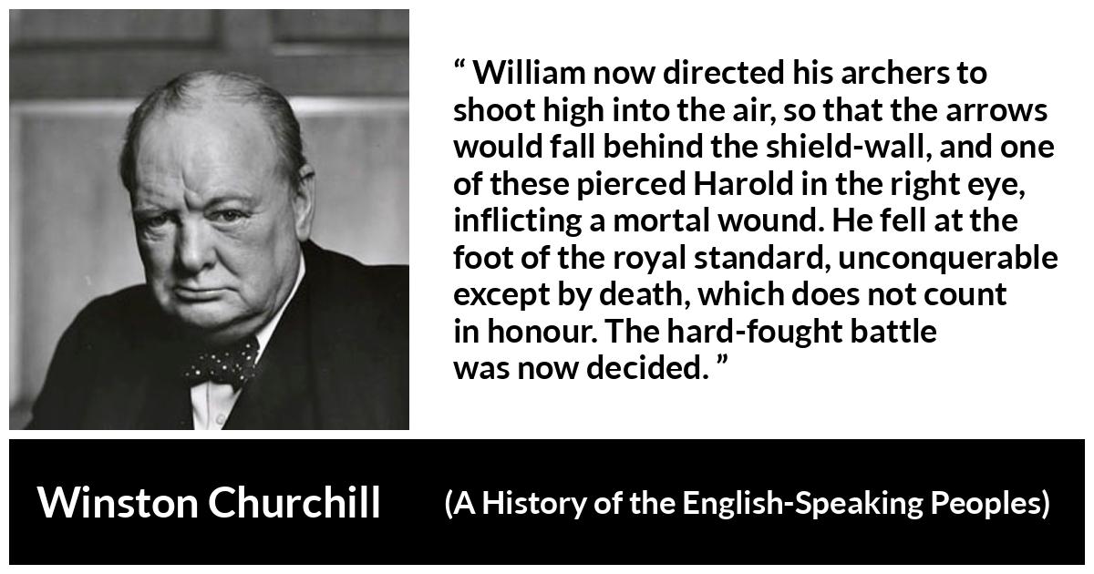 Winston Churchill quote about battle from A History of the English-Speaking Peoples (1956) - William now directed his archers to shoot high into the air, so that the arrows would fall behind the shield-wall, and one of these pierced Harold in the right eye, inflicting a mortal wound. He fell at the foot of the royal standard, unconquerable except by death, which does not count in honour. The hard-fought battle was now decided.