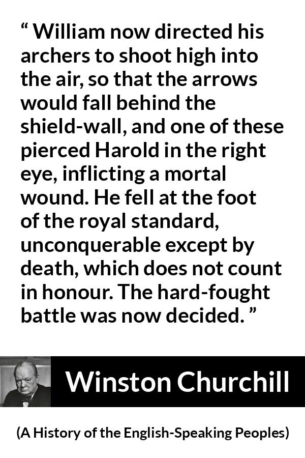 Winston Churchill quote about battle from A History of the English-Speaking Peoples (1956) - William now directed his archers to shoot high into the air, so that the arrows would fall behind the shield-wall, and one of these pierced Harold in the right eye, inflicting a mortal wound. He fell at the foot of the royal standard, unconquerable except by death, which does not count in honour. The hard-fought battle was now decided.