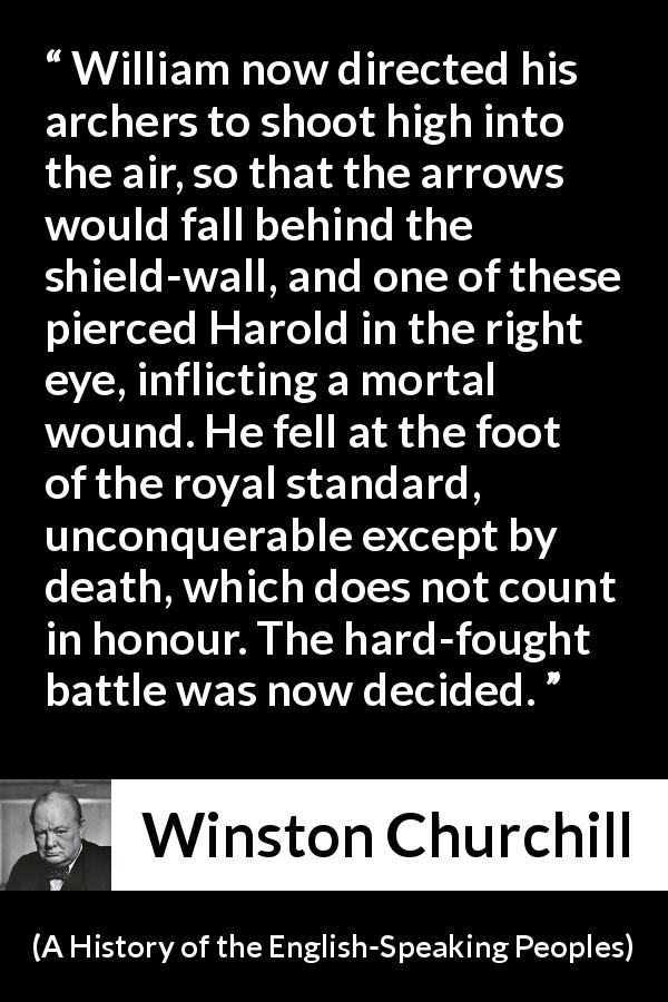 Winston Churchill quote about battle from A History of the English-Speaking Peoples - William now directed his archers to shoot high into the air, so that the arrows would fall behind the shield-wall, and one of these pierced Harold in the right eye, inflicting a mortal wound. He fell at the foot of the royal standard, unconquerable except by death, which does not count in honour. The hard-fought battle was now decided.