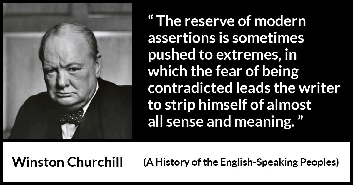 Winston Churchill quote about courage from A History of the English-Speaking Peoples (1956) Winston Churchill quote about courage from A History of the English-Speaking Peoples (1956) - The reserve of modern assertions is sometimes pushed to extremes, in which the fear of being contradicted leads the writer to strip himself of almost all sense and meaning.