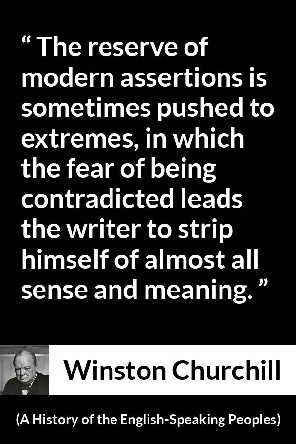 Winston Churchill quote about courage from A History of the English-Speaking Peoples (1956) - The reserve of modern assertions is sometimes pushed to extremes, in which the fear of being contradicted leads the writer to strip himself of almost all sense and meaning.