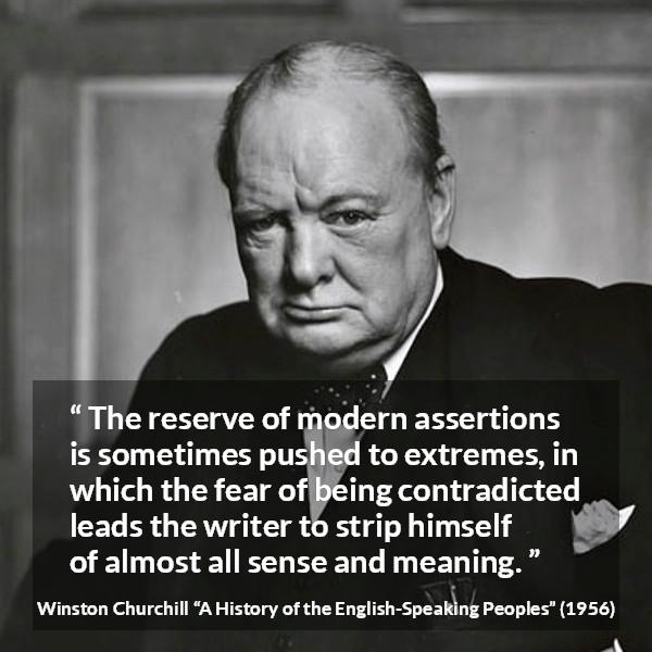 Winston Churchill quote about courage from A History of the English-Speaking Peoples (1956) - The reserve of modern assertions is sometimes pushed to extremes, in which the fear of being contradicted leads the writer to strip himself of almost all sense and meaning.