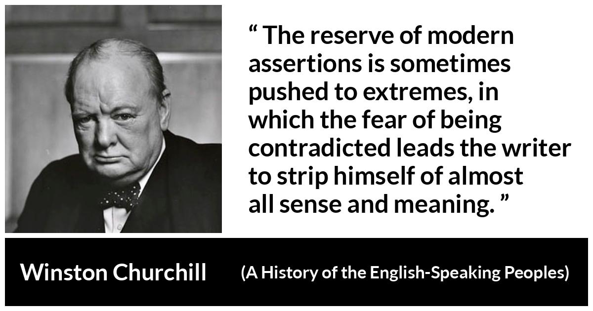 Winston Churchill quote about courage from A History of the English-Speaking Peoples (1956) - The reserve of modern assertions is sometimes pushed to extremes, in which the fear of being contradicted leads the writer to strip himself of almost all sense and meaning.