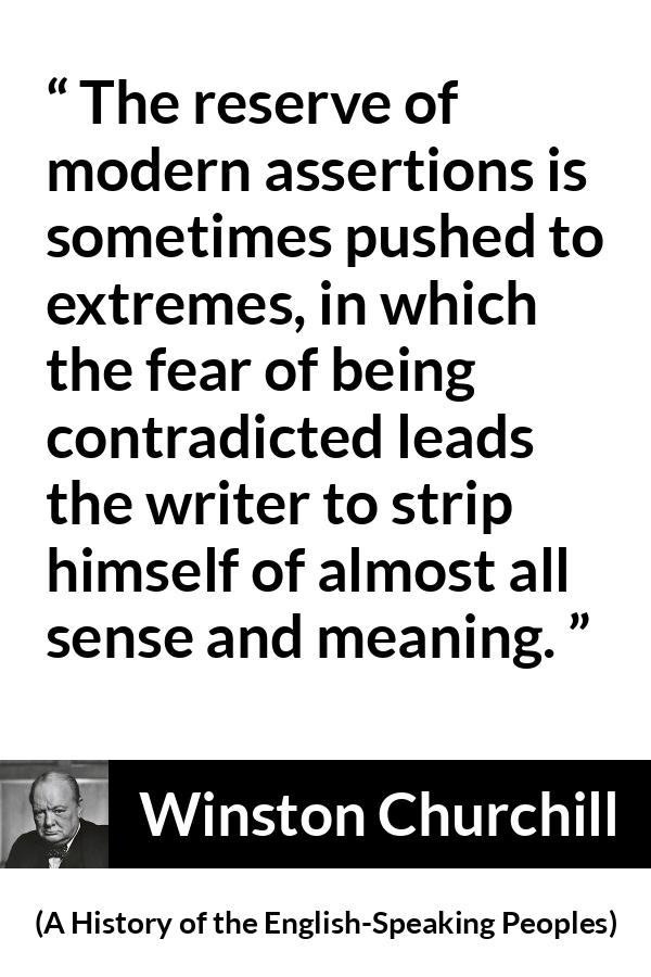 Winston Churchill quote about courage from A History of the English-Speaking Peoples (1956) - The reserve of modern assertions is sometimes pushed to extremes, in which the fear of being contradicted leads the writer to strip himself of almost all sense and meaning.