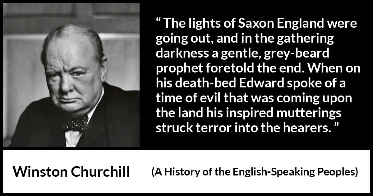 Winston Churchill quote about darkness from A History of the English-Speaking Peoples (1956) Winston Churchill quote about darkness from A History of the English-Speaking Peoples (1956) - The lights of Saxon England were going out, and in the gathering darkness a gentle, grey-beard prophet foretold the end. When on his death-bed Edward spoke of a time of evil that was coming upon the land his inspired mutterings struck terror into the hearers.