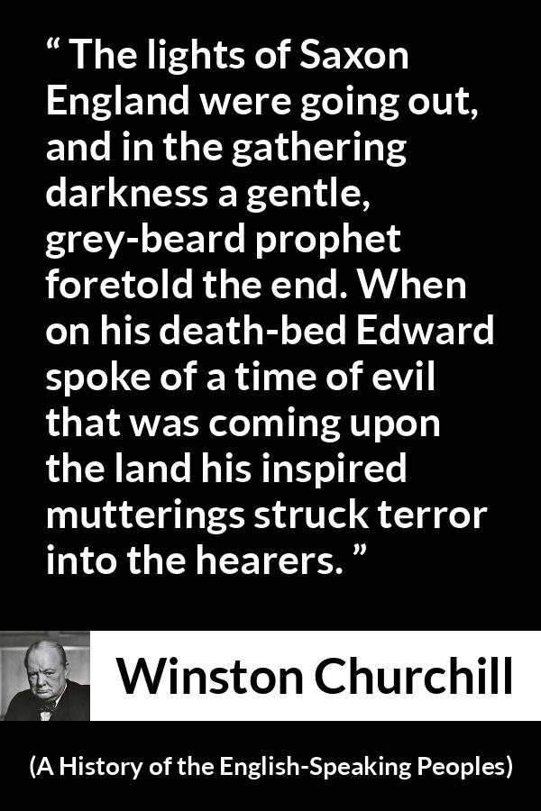 Winston Churchill quote about darkness from A History of the English-Speaking Peoples (1956) - The lights of Saxon England were going out, and in the gathering darkness a gentle, grey-beard prophet foretold the end. When on his death-bed Edward spoke of a time of evil that was coming upon the land his inspired mutterings struck terror into the hearers.