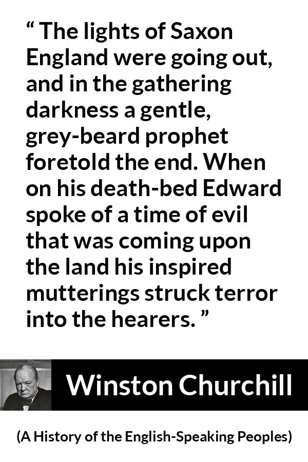 Winston Churchill quote about darkness from A History of the English-Speaking Peoples (1956) - The lights of Saxon England were going out, and in the gathering darkness a gentle, grey-beard prophet foretold the end. When on his death-bed Edward spoke of a time of evil that was coming upon the land his inspired mutterings struck terror into the hearers.