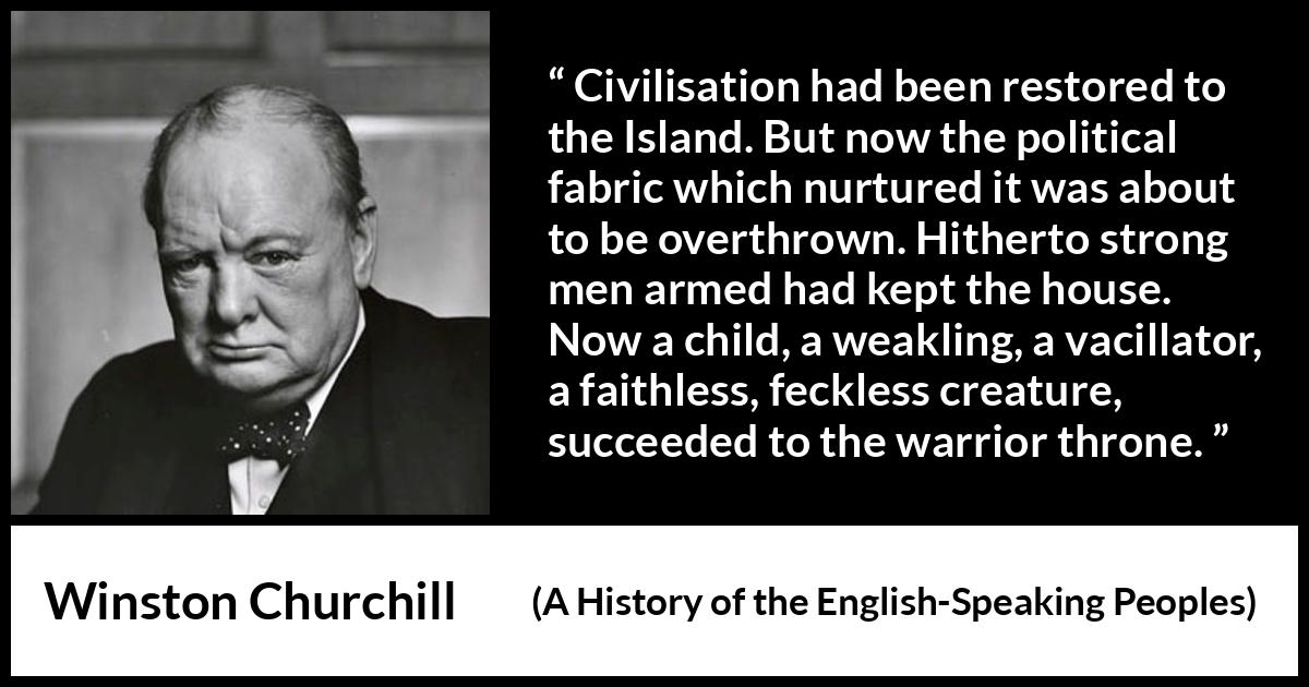 Winston Churchill quote about politics from A History of the English-Speaking Peoples (1956) Winston Churchill quote about politics from A History of the English-Speaking Peoples (1956) - Civilisation had been restored to the Island. But now the political fabric which nurtured it was about to be overthrown. Hitherto strong men armed had kept the house. Now a child, a weakling, a vacillator, a faithless, feckless creature, succeeded to the warrior throne.