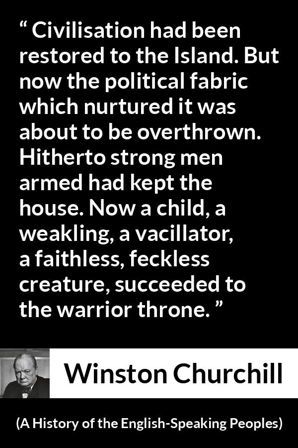 Winston Churchill quote about politics from A History of the English-Speaking Peoples (1956) - Civilisation had been restored to the Island. But now the political fabric which nurtured it was about to be overthrown. Hitherto strong men armed had kept the house. Now a child, a weakling, a vacillator, a faithless, feckless creature, succeeded to the warrior throne.