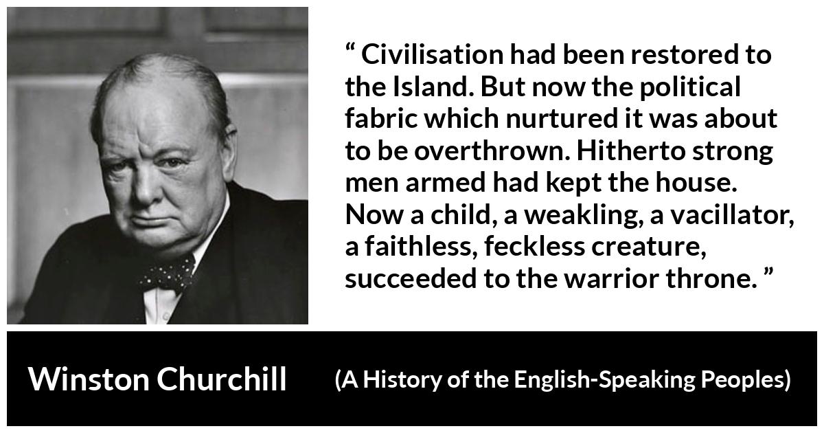 Winston Churchill quote about politics from A History of the English-Speaking Peoples (1956) - Civilisation had been restored to the Island. But now the political fabric which nurtured it was about to be overthrown. Hitherto strong men armed had kept the house. Now a child, a weakling, a vacillator, a faithless, feckless creature, succeeded to the warrior throne.