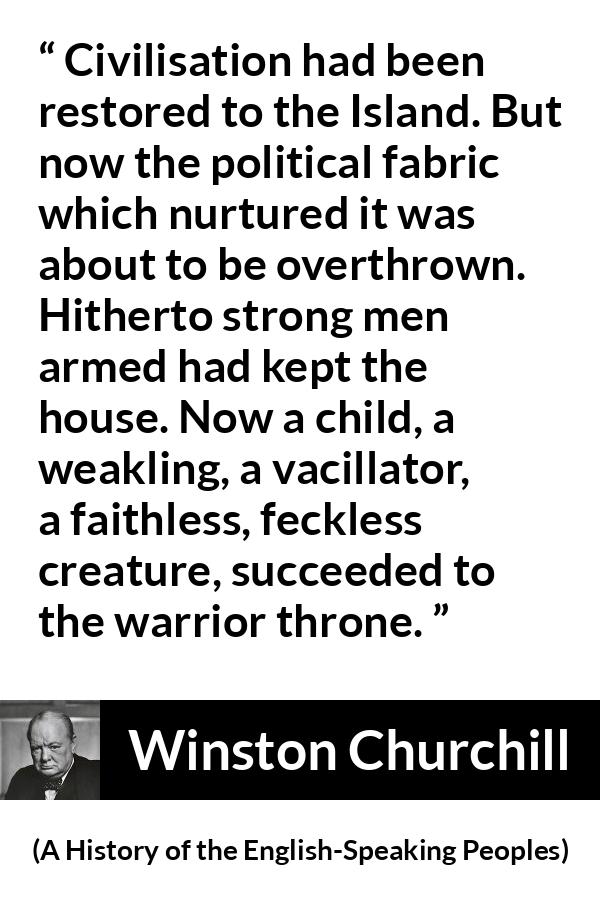 Winston Churchill quote about politics from A History of the English-Speaking Peoples (1956) - Civilisation had been restored to the Island. But now the political fabric which nurtured it was about to be overthrown. Hitherto strong men armed had kept the house. Now a child, a weakling, a vacillator, a faithless, feckless creature, succeeded to the warrior throne.