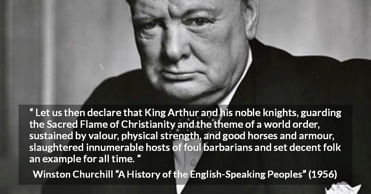 Winston Churchill quote about strength from A History of the English-Speaking Peoples - Let us then declare that King Arthur and his noble knights, guarding the Sacred Flame of Christianity and the theme of a world order, sustained by valour, physical strength, and good horses and armour, slaughtered innumerable hosts of foul barbarians and set decent folk an example for all time.