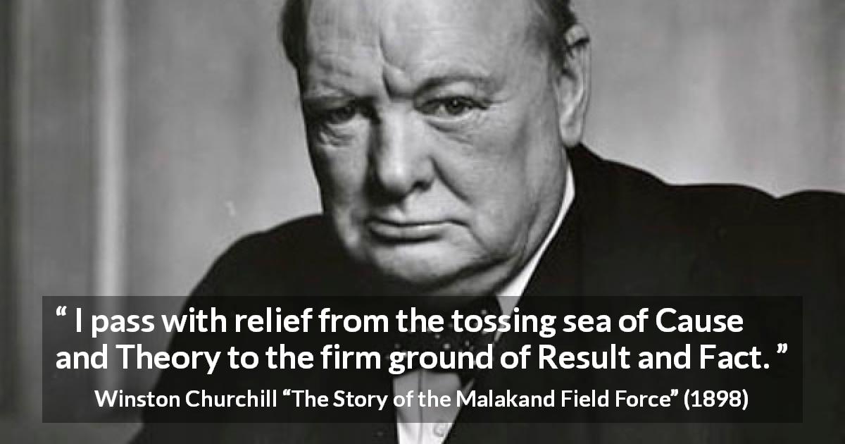 Winston Churchill quote about theory from The Story of the Malakand Field Force - I pass with relief from the tossing sea of Cause and Theory to the firm ground of Result and Fact.