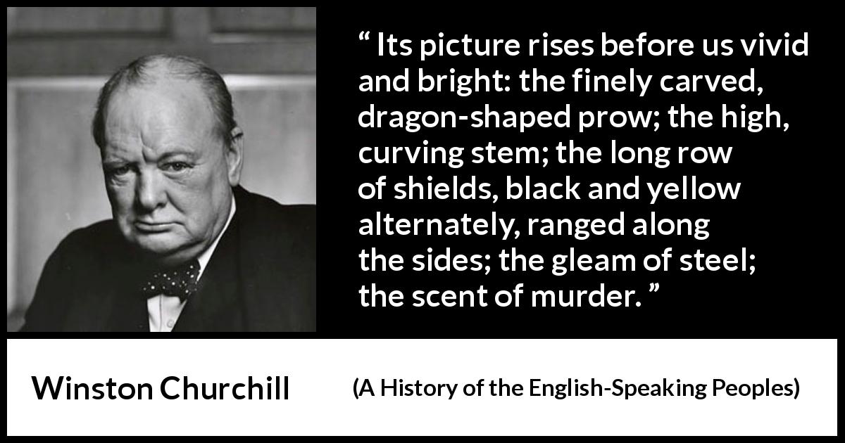 Winston Churchill quote about war from A History of the English-Speaking Peoples - Its picture rises before us vivid and bright: the finely carved, dragon-shaped prow; the high, curving stem; the long row of shields, black and yellow alternately, ranged along the sides; the gleam of steel; the scent of murder.