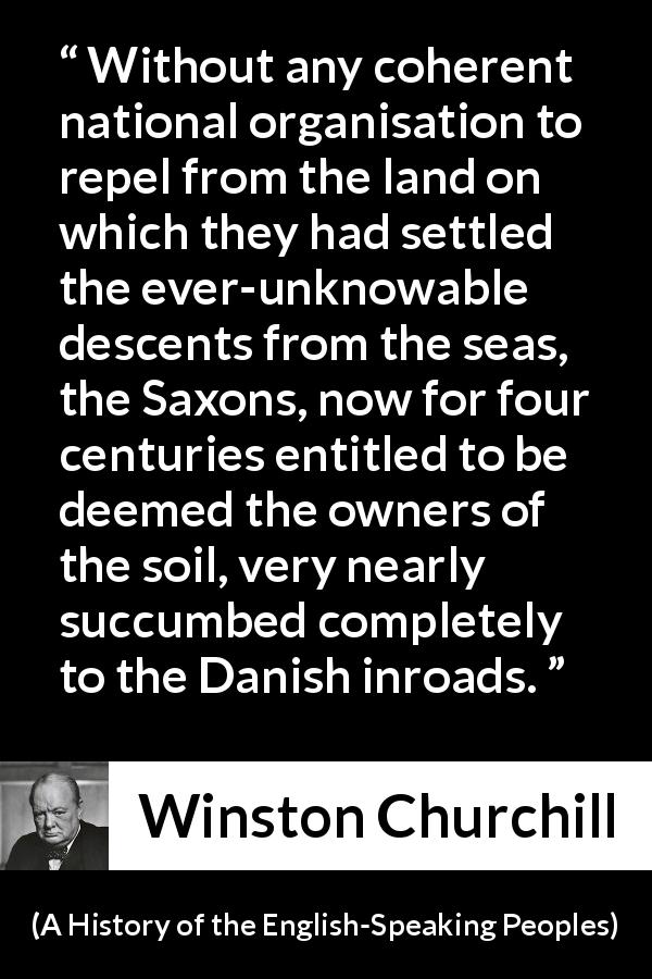 Winston Churchill quote about war from A History of the English-Speaking Peoples - Without any coherent national organisation to repel from the land on which they had settled the ever-unknowable descents from the seas, the Saxons, now for four centuries entitled to be deemed the owners of the soil, very nearly succumbed completely to the Danish inroads.