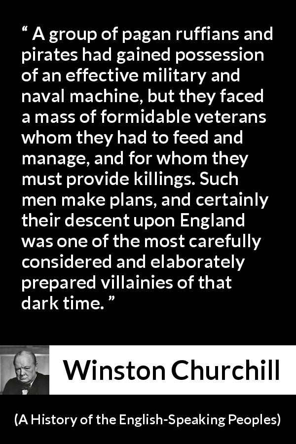 Winston Churchill quote about war from A History of the English-Speaking Peoples - A group of pagan ruffians and pirates had gained possession of an effective military and naval machine, but they faced a mass of formidable veterans whom they had to feed and manage, and for whom they must provide killings. Such men make plans, and certainly their descent upon England was one of the most carefully considered and elaborately prepared villainies of that dark time.