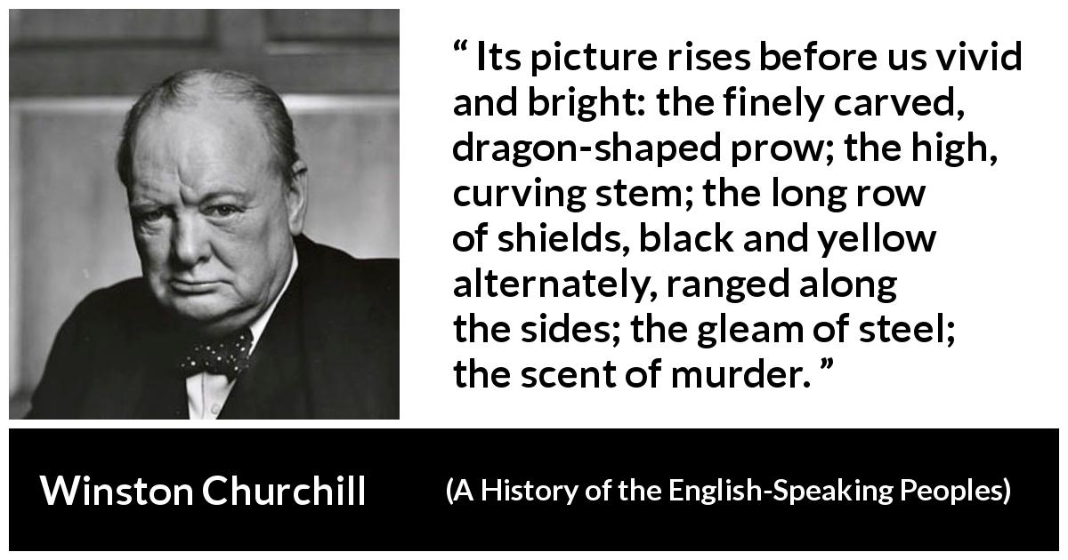 Winston Churchill quote about war from A History of the English-Speaking Peoples - Its picture rises before us vivid and bright: the finely carved, dragon-shaped prow; the high, curving stem; the long row of shields, black and yellow alternately, ranged along the sides; the gleam of steel; the scent of murder.