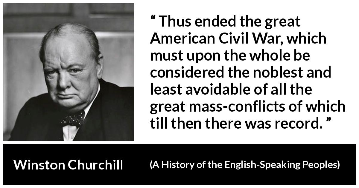 Winston Churchill quote about war from A History of the English-Speaking Peoples - Thus ended the great American Civil War, which must upon the whole be considered the noblest and least avoidable of all the great mass-conflicts of which till then there was record.