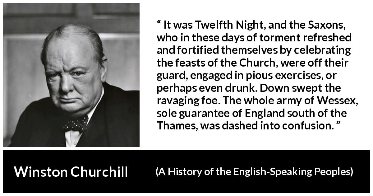 Winston Churchill quote about war from A History of the English-Speaking Peoples - It was Twelfth Night, and the Saxons, who in these days of torment refreshed and fortified themselves by celebrating the feasts of the Church, were off their guard, engaged in pious exercises, or perhaps even drunk. Down swept the ravaging foe. The whole army of Wessex, sole guarantee of England south of the Thames, was dashed into confusion.