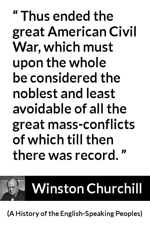 Winston Churchill quote about war from A History of the English-Speaking Peoples - Thus ended the great American Civil War, which must upon the whole be considered the noblest and least avoidable of all the great mass-conflicts of which till then there was record.
