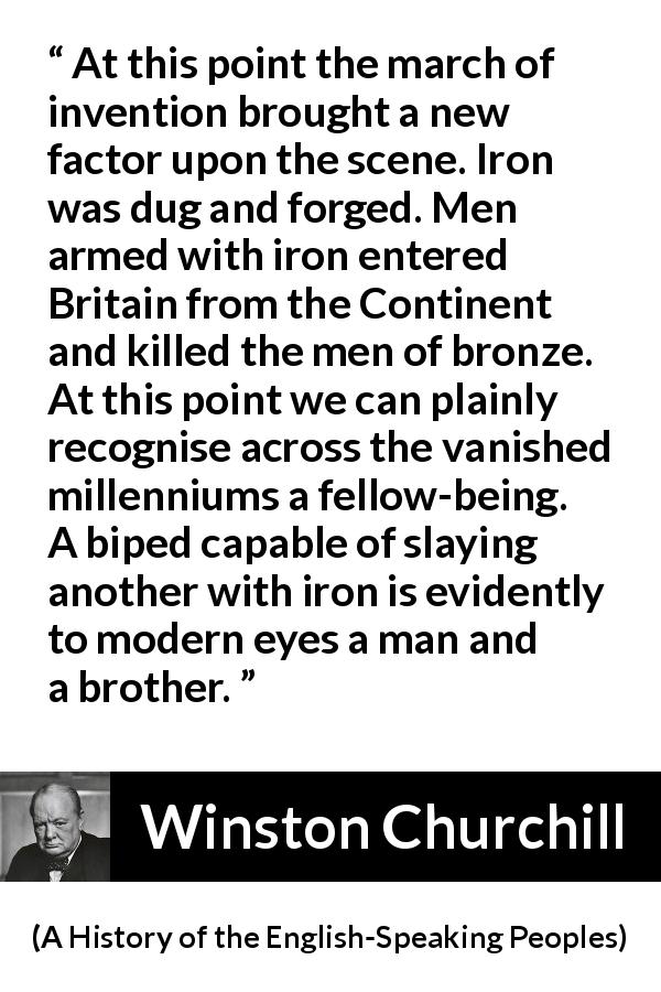 Winston Churchill quote about weapons from A History of the English-Speaking Peoples - At this point the march of invention brought a new factor upon the scene. Iron was dug and forged. Men armed with iron entered Britain from the Continent and killed the men of bronze. At this point we can plainly recognise across the vanished millenniums a fellow-being. A biped capable of slaying another with iron is evidently to modern eyes a man and a brother.