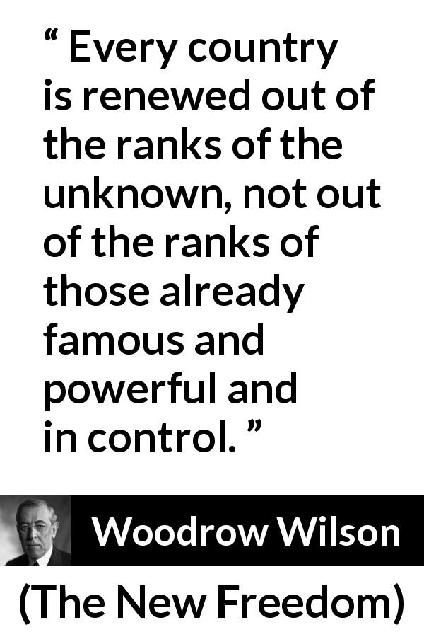 Woodrow Wilson quote about control from The New Freedom - Every country is renewed out of the ranks of the unknown, not out of the ranks of those already famous and powerful and in control.