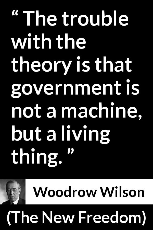 Woodrow Wilson quote about government from The New Freedom - The trouble with the theory is that government is not a machine, but a living thing.