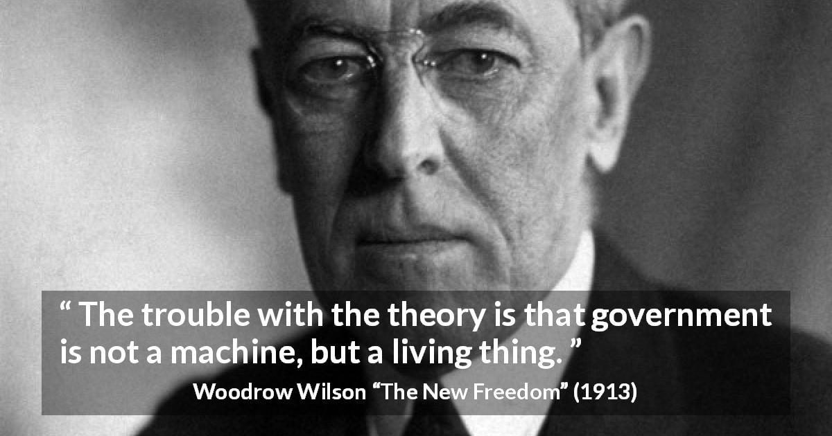 Woodrow Wilson quote about government from The New Freedom - The trouble with the theory is that government is not a machine, but a living thing.
