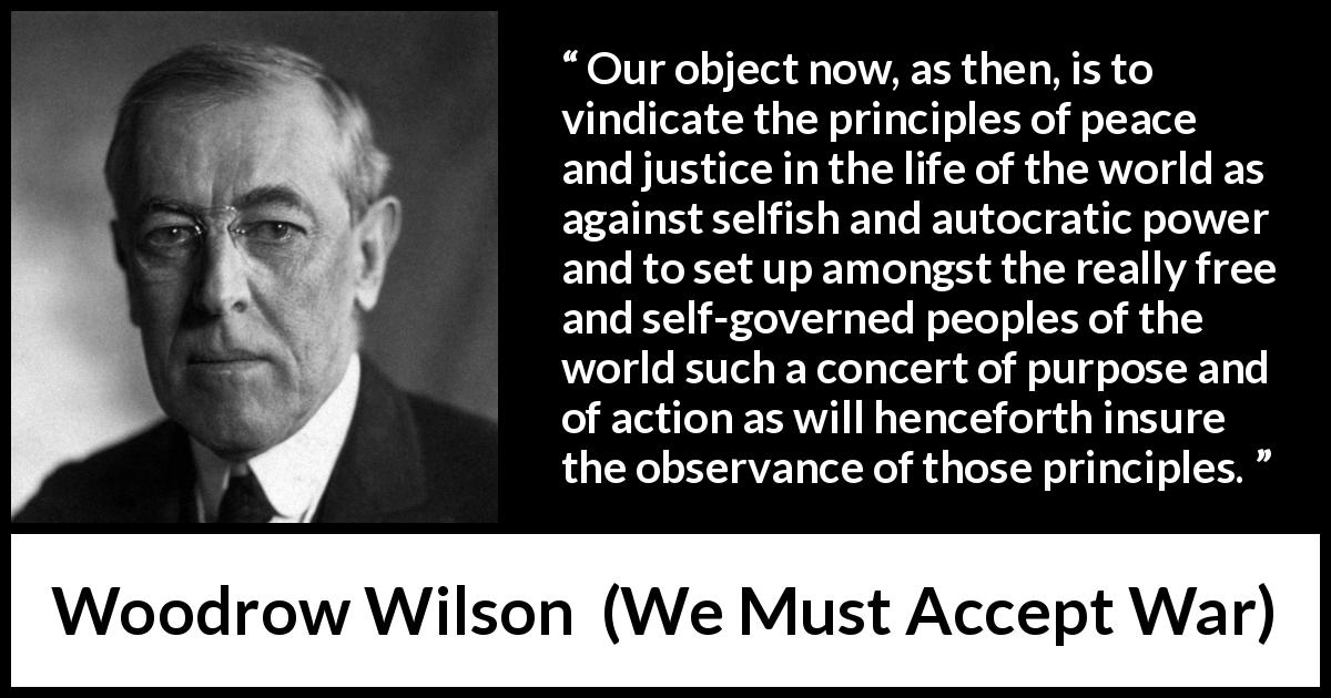 Woodrow Wilson quote about justice from We Must Accept War - Our object now, as then, is to vindicate the principles of peace and justice in the life of the world as against selfish and autocratic power and to set up amongst the really free and self-governed peoples of the world such a concert of purpose and of action as will henceforth insure the observance of those principles.