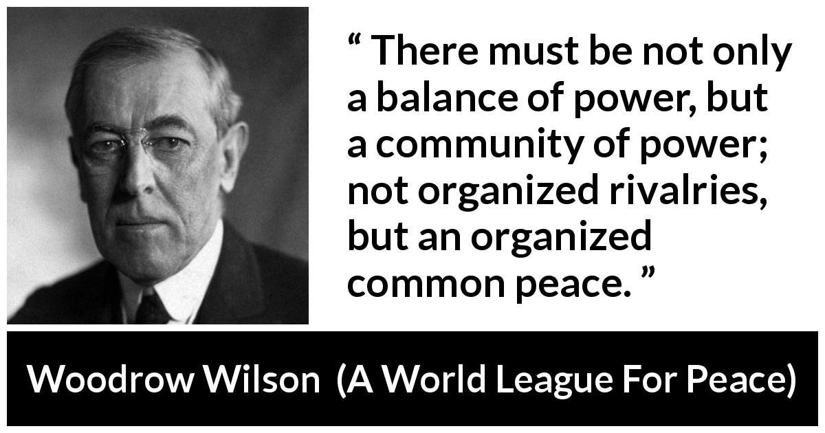 Woodrow Wilson quote about power from A World League For Peace - There must be not only a balance of power, but a community of power; not organized rivalries, but an organized common peace.