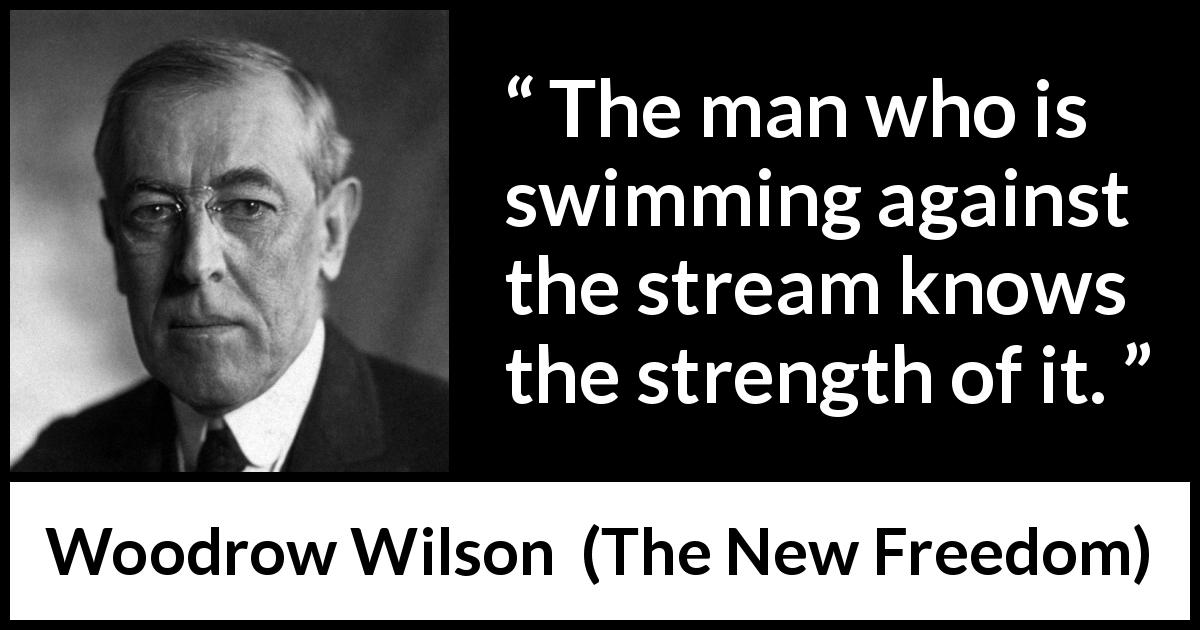 Woodrow Wilson quote about strength from The New Freedom - The man who is swimming against the stream knows the strength of it.