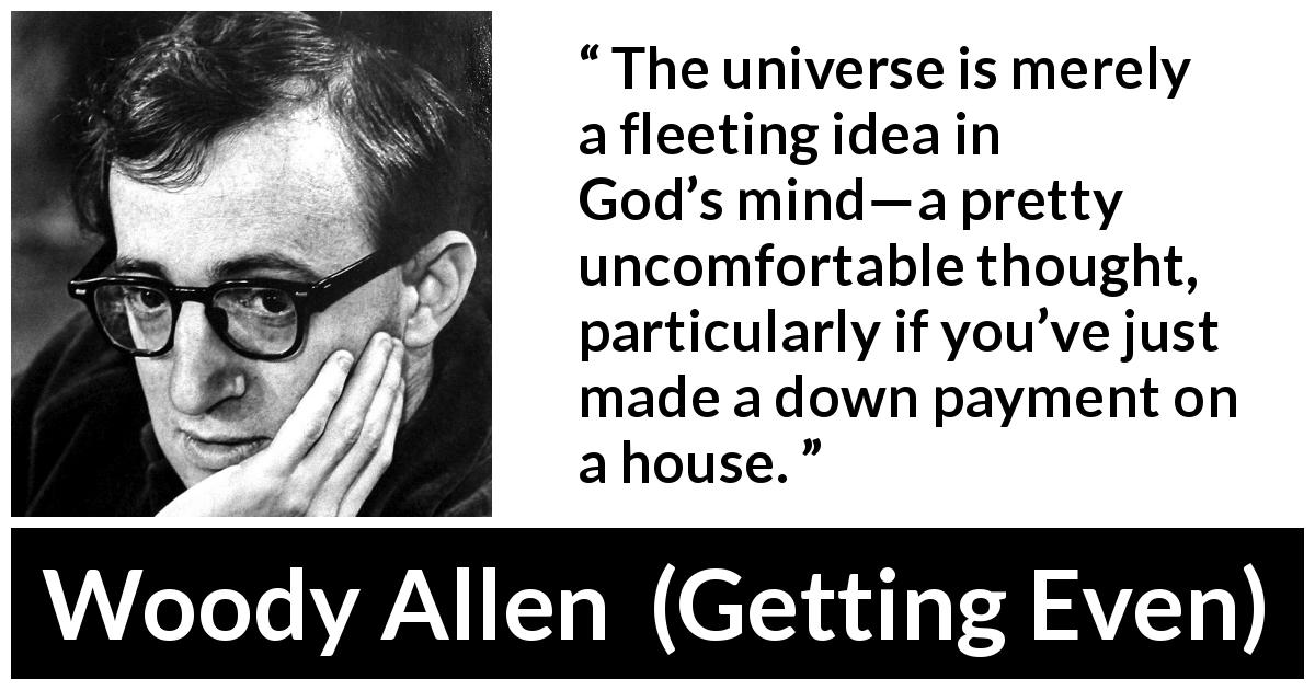 Woody Allen quote about God from Getting Even - The universe is merely a fleeting idea in God’s mind—a pretty uncomfortable thought, particularly if you’ve just made a down payment on a house.