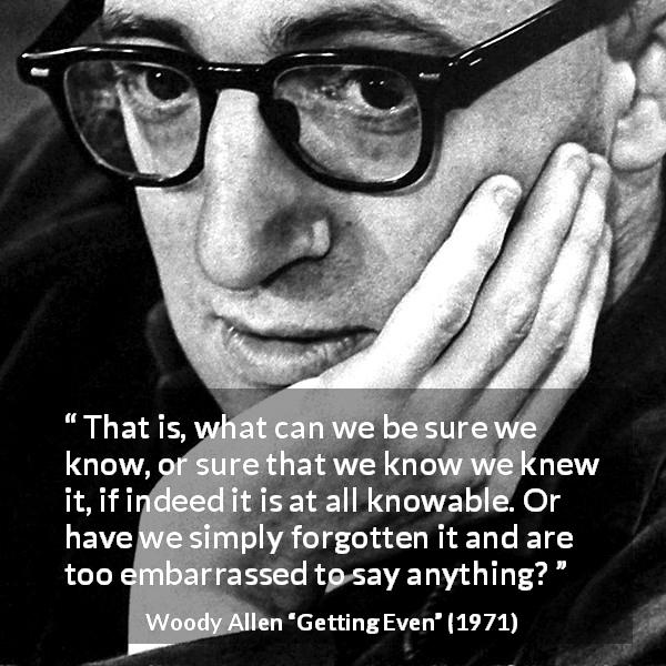 Woody Allen quote about knowledge from Getting Even - That is, what can we be sure we know, or sure that we know we knew it, if indeed it is at all knowable. Or have we simply forgotten it and are too embarrassed to say anything?