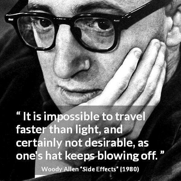 Woody Allen quote about speed from Side Effects - It is impossible to travel faster than light, and certainly not desirable, as one's hat keeps blowing off.