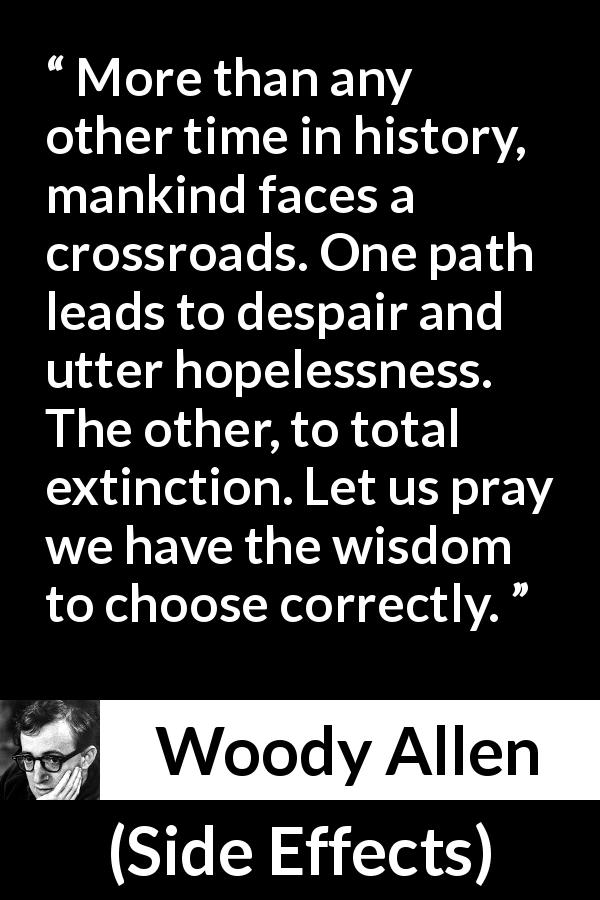 Woody Allen quote about wisdom from Side Effects - More than any other time in history, mankind faces a crossroads. One path leads to despair and utter hopelessness. The other, to total extinction. Let us pray we have the wisdom to choose correctly.