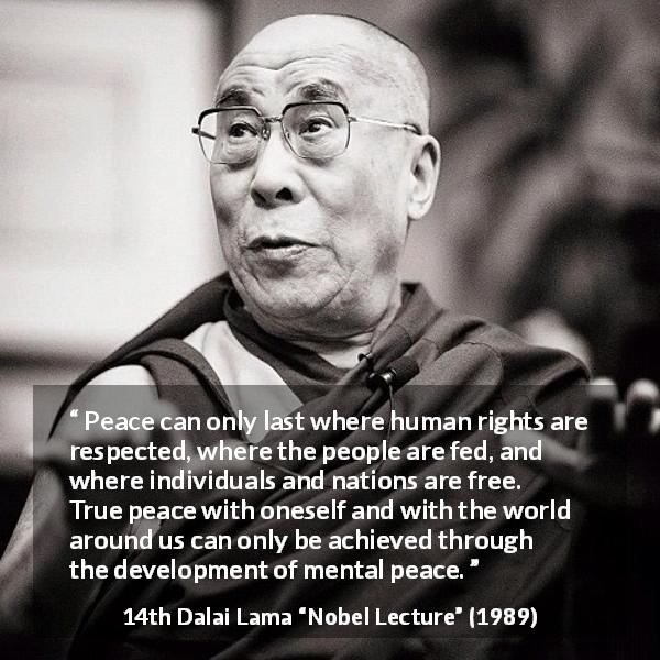 14th Dalai Lama quote about freedom from Nobel Lecture - Peace can only last where human rights are respected, where the people are fed, and where individuals and nations are free. True peace with oneself and with the world around us can only be achieved through the development of mental peace.
