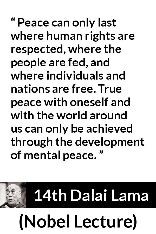 14th Dalai Lama quote about freedom from Nobel Lecture - Peace can only last where human rights are respected, where the people are fed, and where individuals and nations are free. True peace with oneself and with the world around us can only be achieved through the development of mental peace.