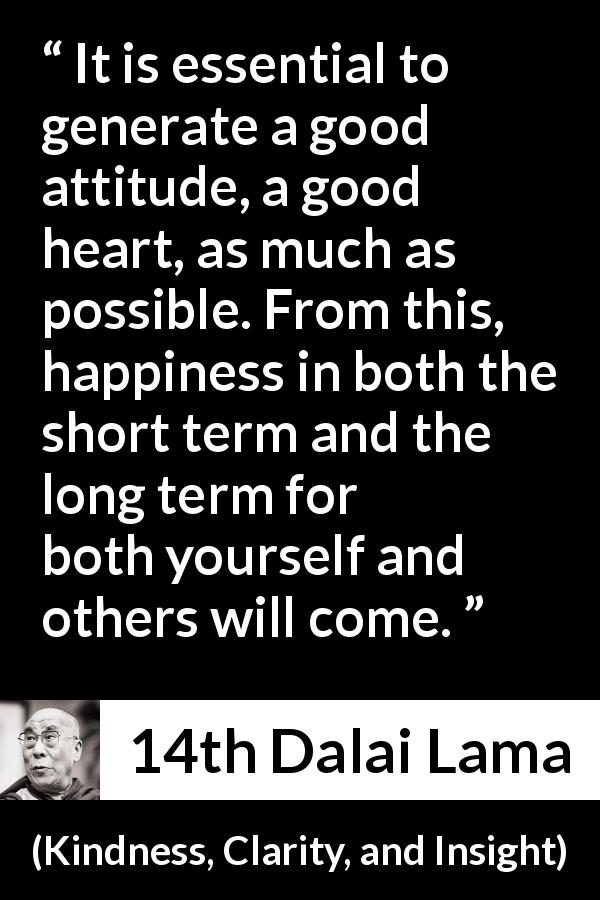 14th Dalai Lama quote about happiness from Kindness, Clarity, and Insight - It is essential to generate a good attitude, a good heart, as much as possible. From this, happiness in both the short term and the long term for both yourself and others will come.