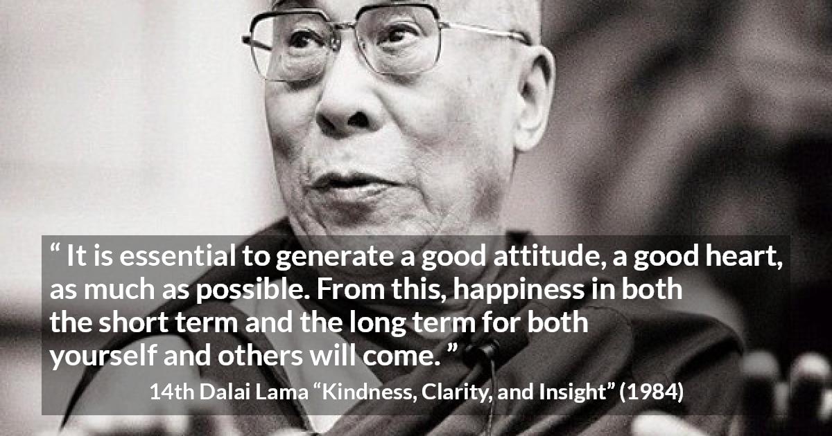 14th Dalai Lama quote about happiness from Kindness, Clarity, and Insight - It is essential to generate a good attitude, a good heart, as much as possible. From this, happiness in both the short term and the long term for both yourself and others will come.