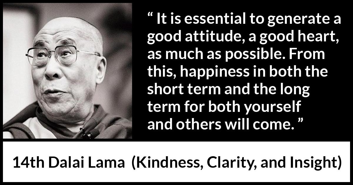 14th Dalai Lama quote about happiness from Kindness, Clarity, and Insight (1984) 14th Dalai Lama quote about happiness from Kindness, Clarity, and Insight (1984) - It is essential to generate a good attitude, a good heart, as much as possible. From this, happiness in both the short term and the long term for both yourself and others will come.