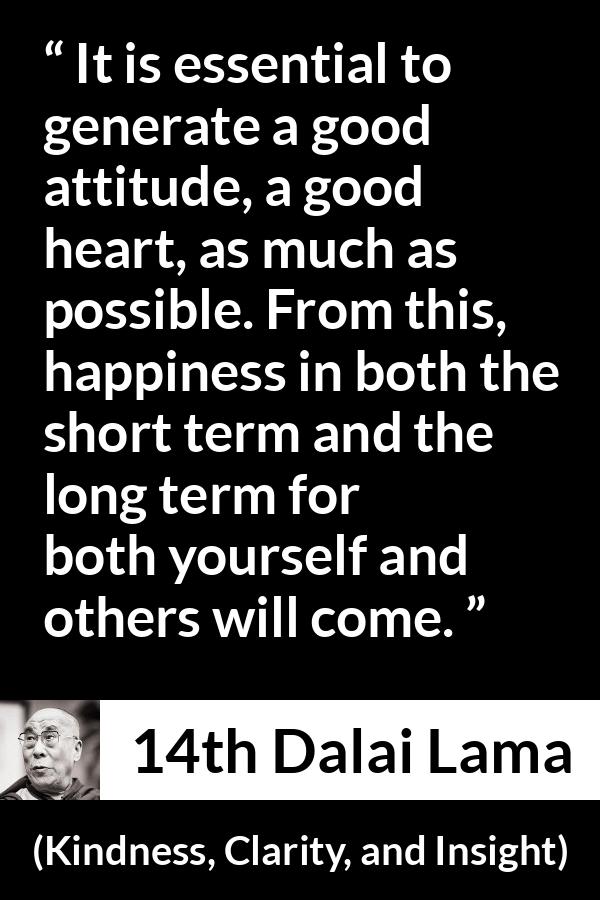 14th Dalai Lama quote about happiness from Kindness, Clarity, and Insight (1984) - It is essential to generate a good attitude, a good heart, as much as possible. From this, happiness in both the short term and the long term for both yourself and others will come.