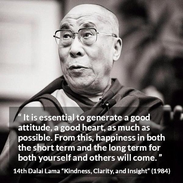 14th Dalai Lama quote about happiness from Kindness, Clarity, and Insight (1984) - It is essential to generate a good attitude, a good heart, as much as possible. From this, happiness in both the short term and the long term for both yourself and others will come.