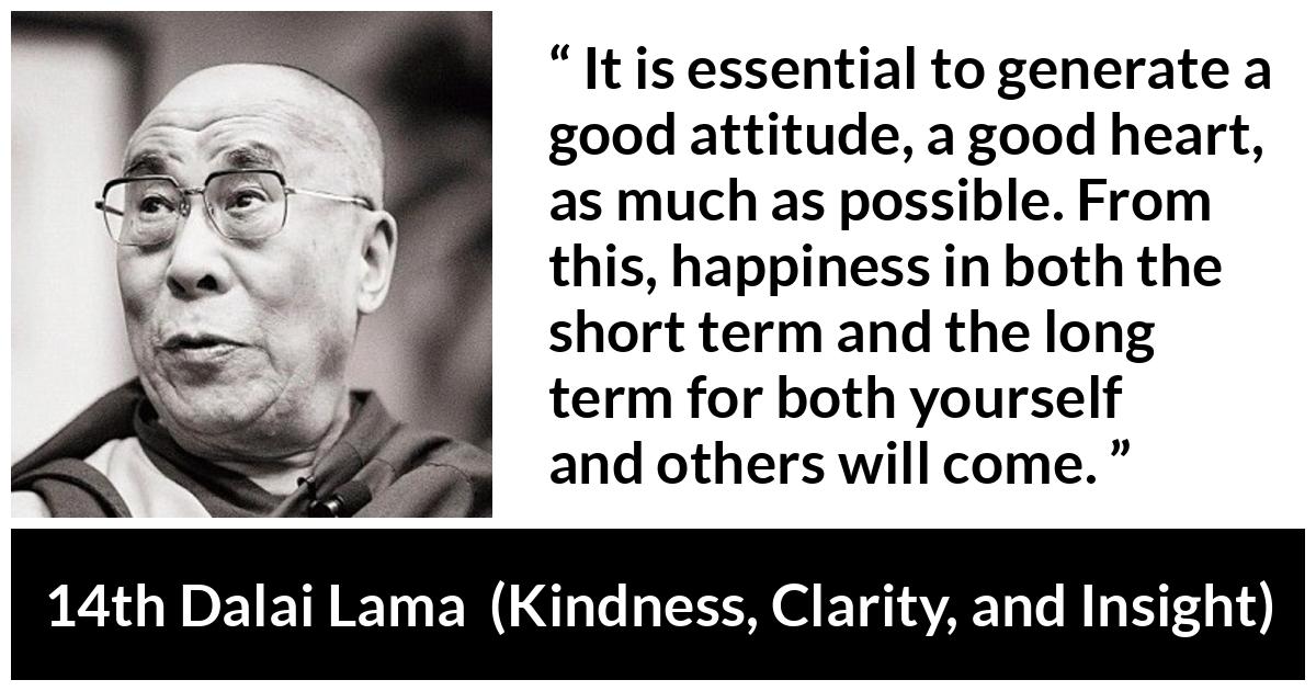 14th Dalai Lama quote about happiness from Kindness, Clarity, and Insight (1984) - It is essential to generate a good attitude, a good heart, as much as possible. From this, happiness in both the short term and the long term for both yourself and others will come.