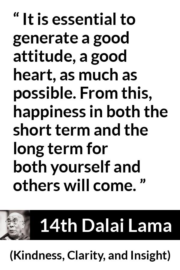 14th Dalai Lama quote about happiness from Kindness, Clarity, and Insight (1984) - It is essential to generate a good attitude, a good heart, as much as possible. From this, happiness in both the short term and the long term for both yourself and others will come.