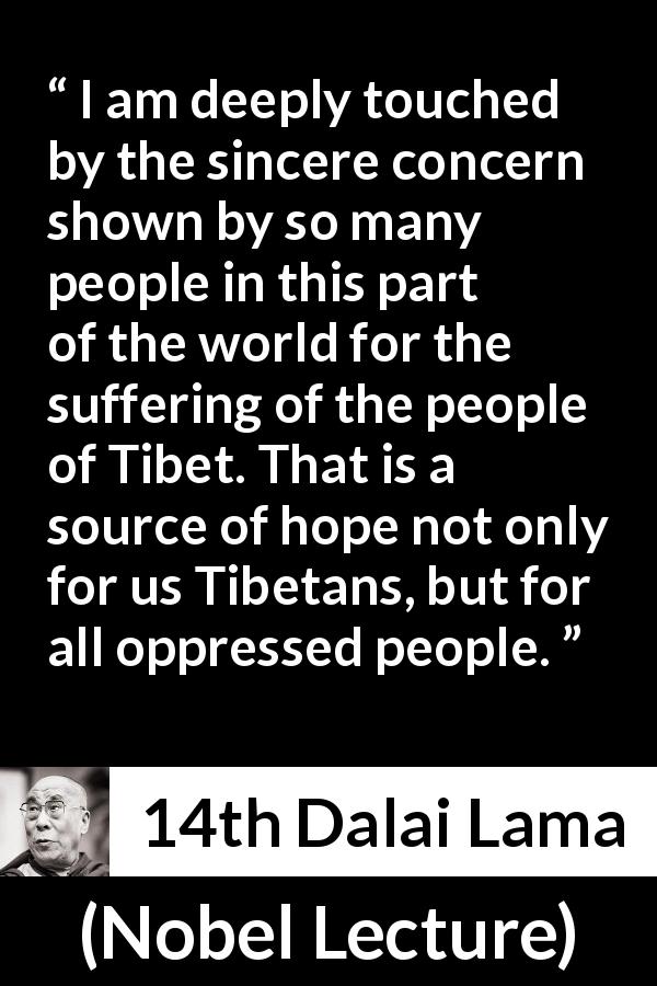 14th Dalai Lama quote about hope from Nobel Lecture - I am deeply touched by the sincere concern shown by so many people in this part of the world for the suffering of the people of Tibet. That is a source of hope not only for us Tibetans, but for all oppressed people.