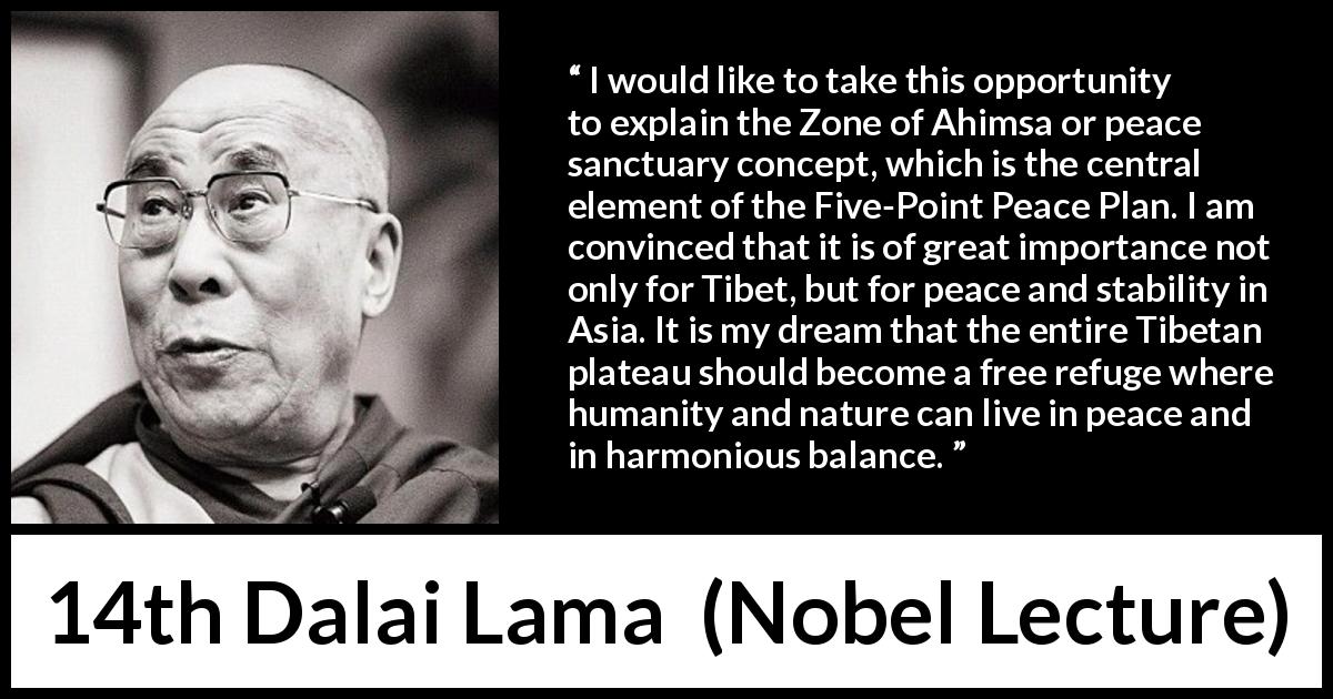 14th Dalai Lama quote about humanity from Nobel Lecture - I would like to take this opportunity to explain the Zone of Ahimsa or peace sanctuary concept, which is the central element of the Five-Point Peace Plan. I am convinced that it is of great importance not only for Tibet, but for peace and stability in Asia. It is my dream that the entire Tibetan plateau should become a free refuge where humanity and nature can live in peace and in harmonious balance.