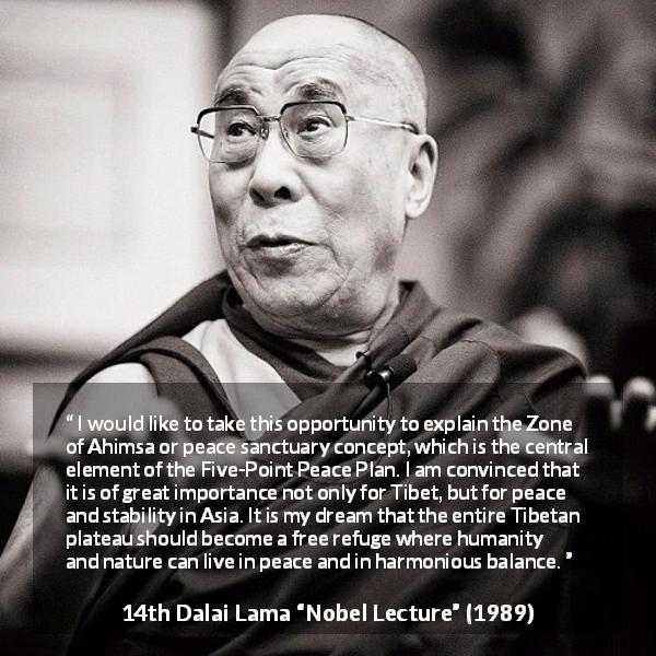 14th Dalai Lama quote about humanity from Nobel Lecture - I would like to take this opportunity to explain the Zone of Ahimsa or peace sanctuary concept, which is the central element of the Five-Point Peace Plan. I am convinced that it is of great importance not only for Tibet, but for peace and stability in Asia. It is my dream that the entire Tibetan plateau should become a free refuge where humanity and nature can live in peace and in harmonious balance.